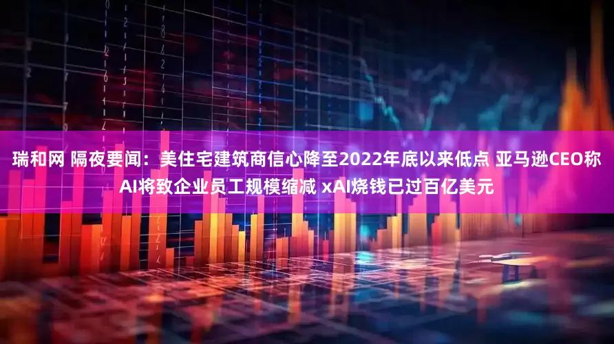瑞和网 隔夜要闻：美住宅建筑商信心降至2022年底以来低点 亚马逊CEO称AI将致企业员工规模缩减 xAI烧钱已过百亿美元