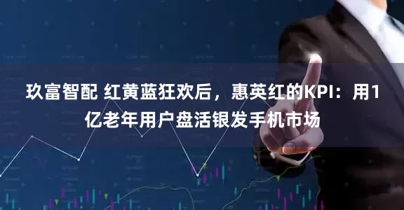 玖富智配 红黄蓝狂欢后，惠英红的KPI：用1亿老年用户盘活银发手机市场