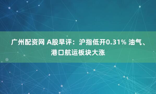 广州配资网 A股早评：沪指低开0.31% 油气、港口航运板块大涨