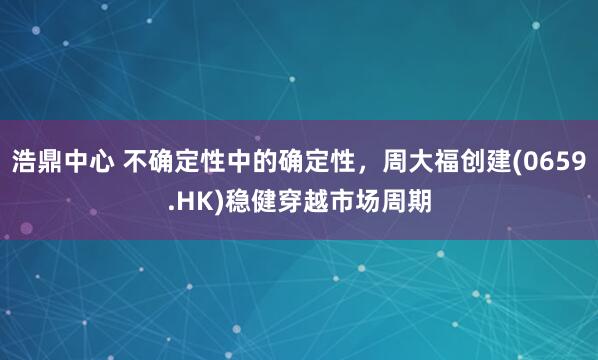 浩鼎中心 不确定性中的确定性，周大福创建(0659.HK)稳健穿越市场周期