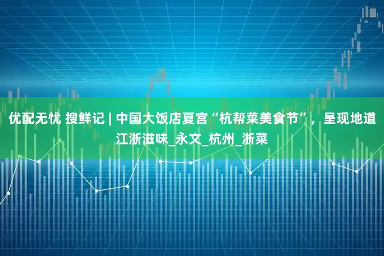 优配无忧 搜鲜记 | 中国大饭店夏宫“杭帮菜美食节”，呈现地道江浙滋味_永文_杭州_浙菜