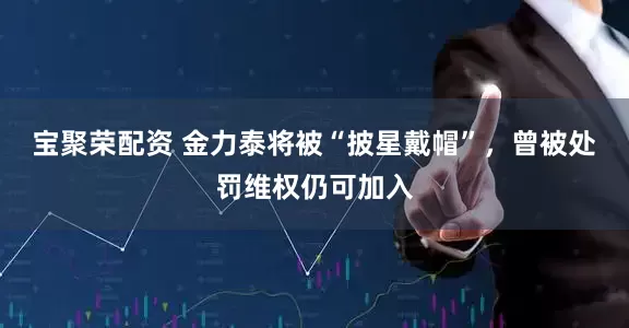 宝聚荣配资 金力泰将被“披星戴帽”，曾被处罚维权仍可加入