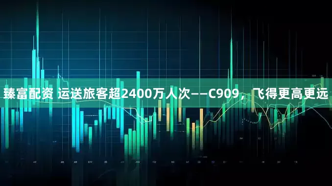 臻富配资 运送旅客超2400万人次——C909，飞得更高更远