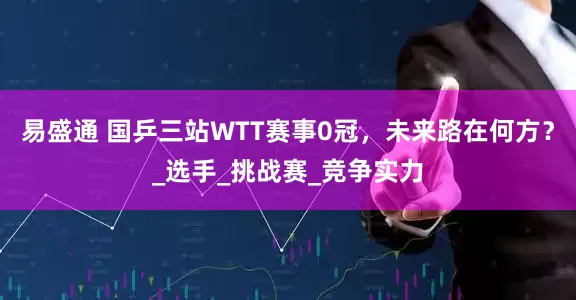 易盛通 国乒三站WTT赛事0冠，未来路在何方？_选手_挑战赛_竞争实力