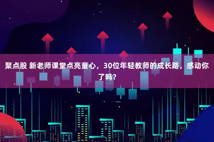 聚点股 新老师课堂点亮童心，30位年轻教师的成长路，感动你了吗？