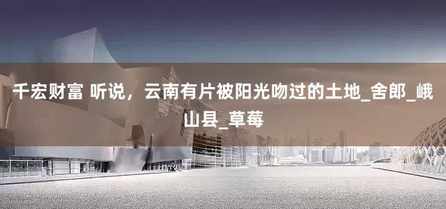 千宏财富 听说，云南有片被阳光吻过的土地_舍郎_峨山县_草莓