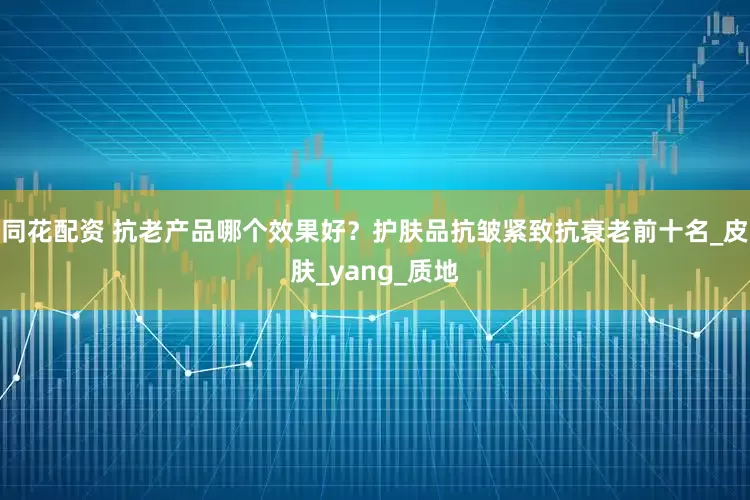 同花配资 抗老产品哪个效果好？护肤品抗皱紧致抗衰老前十名_皮肤_yang_质地