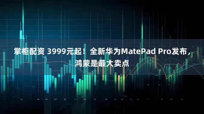 掌柜配资 3999元起！全新华为MatePad Pro发布，鸿蒙是最大卖点