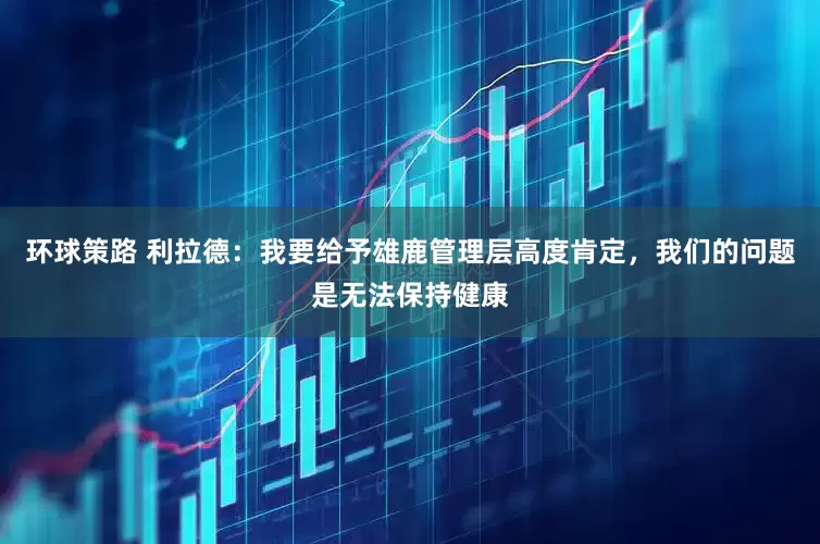 环球策路 利拉德：我要给予雄鹿管理层高度肯定，我们的问题是无法保持健康