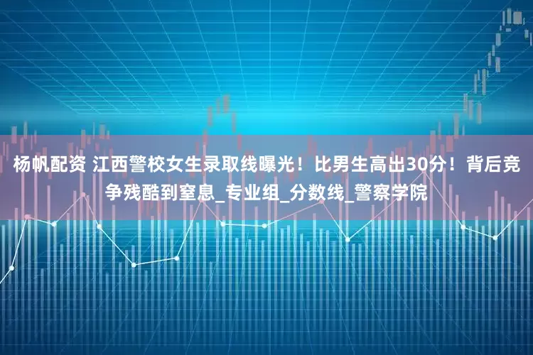 杨帆配资 江西警校女生录取线曝光!比男生高出30分!背后竞争残酷到窒息_专业组_分数线_警察学院