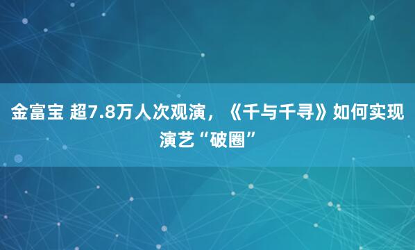 金富宝 超7.8万人次观演，《千与千寻》如何实现演艺“破圈”