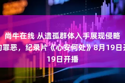 尚牛在线 从遗孤群体入手展现侵略者的罪恶,纪录片《心安何处》8月19日开播
