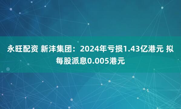 永旺配资 新沣集团:2024年亏损1.43亿港元 拟每股派息0.005港元