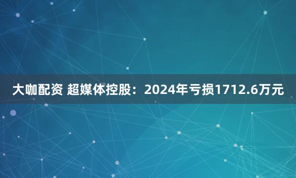 大咖配资 超媒体控股：2024年亏损1712.6万元