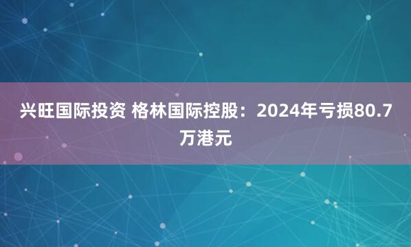 兴旺国际投资 格林国际控股:2024年亏损80.7万港元