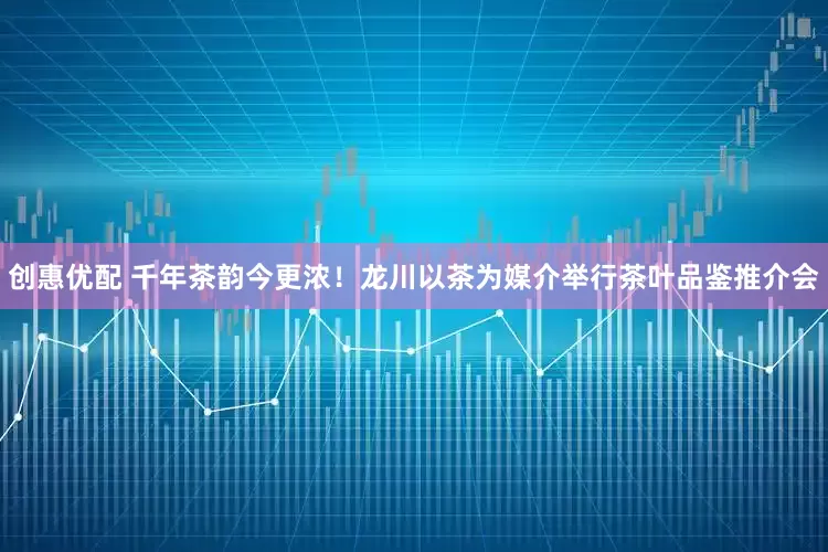 创惠优配 千年茶韵今更浓!龙川以茶为媒介举行茶叶品鉴推介会