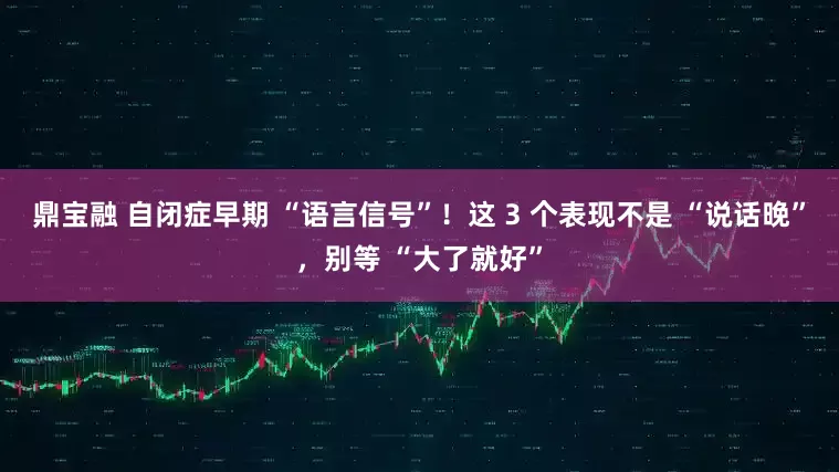 鼎宝融 自闭症早期 “语言信号”!这 3 个表现不是 “说话晚”,别等 “大了就好”