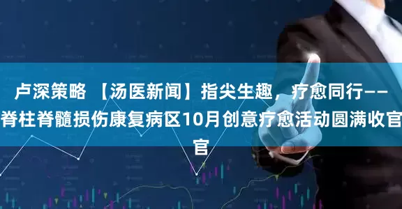 卢深策略 【汤医新闻】指尖生趣,疗愈同行——脊柱脊髓损伤康复病区10月创意疗愈活动圆满收官