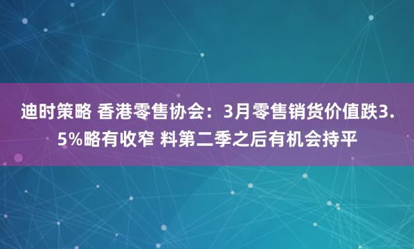 迪时策略 香港零售协会：3月零售销货价值跌3.5%略有收窄 料第二季之后有机会持平
