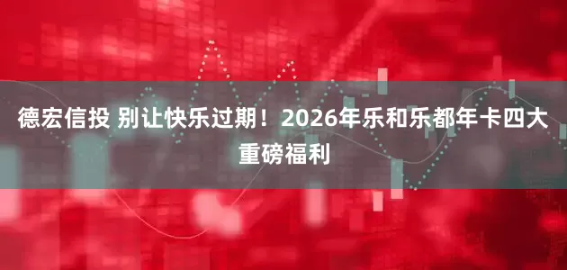 德宏信投 别让快乐过期！2026年乐和乐都年卡四大重磅福利