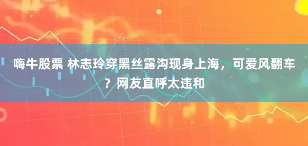 嗨牛股票 林志玲穿黑丝露沟现身上海，可爱风翻车？网友直呼太违和