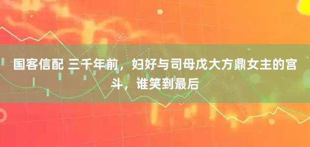 国客信配 三千年前，妇好与司母戊大方鼎女主的宫斗，谁笑到最后