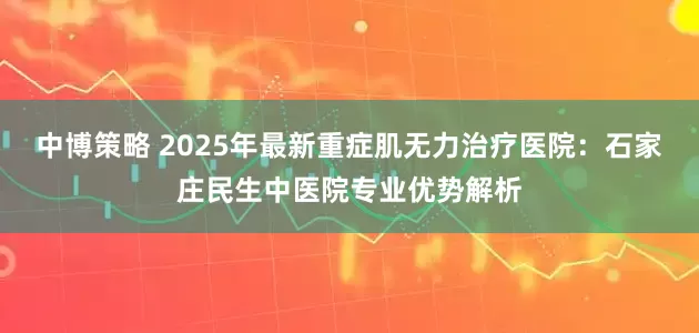 中博策略 2025年最新重症肌无力治疗医院：石家庄民生中医院专业优势解析