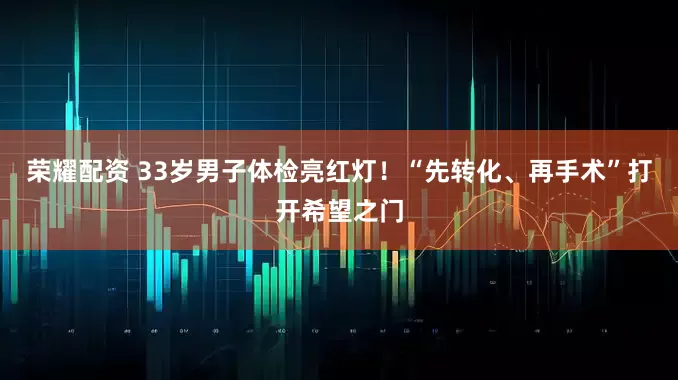 荣耀配资 33岁男子体检亮红灯！“先转化、再手术”打开希望之门