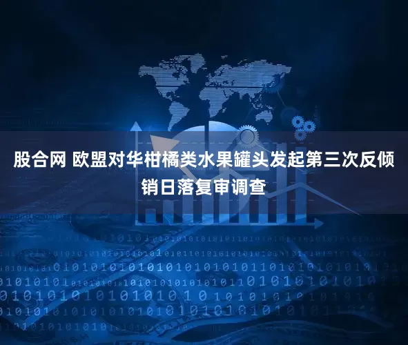 股合网 欧盟对华柑橘类水果罐头发起第三次反倾销日落复审调查