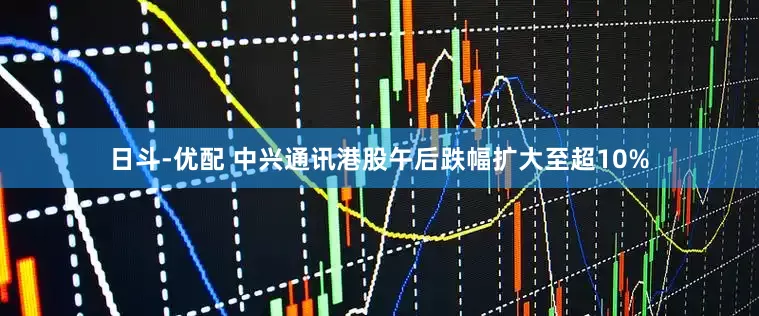 日斗-优配 中兴通讯港股午后跌幅扩大至超10%