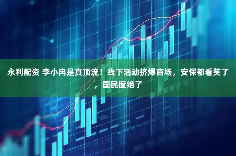 永利配资 李小冉是真顶流！线下活动挤爆商场，安保都看笑了，国民度绝了