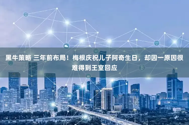 黑牛策略 三年前布局！梅根庆祝儿子阿奇生日，却因一原因很难得到王室回应
